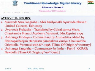 12-Mar-16 26
RSBK - SDMCA Hassan
AYURVEDA BOOKS:
1. Ayurveda Sara Sangraha – Shri Baidyanath Ayurveda Bhavan
Limited Calcutta, Edn.2003
2. Ayurveda Prakasha – Translated by Gulraj sarma Misra,
Chaukamba Bharati Academy, Varanasi, Edn.Reprint 1999
3. Ashtanga Hridaya – Commentary by Arunadatta edited by
Bhishagacharyan Harisastri paradakara Vaidya: Chaukamba
Orientalia, Varanasi; edn.8th, 1998. [Time Of Origin 5th century]
4. Ashtanga Sangraha – Commentary by Indu – Part-I : CCRAS;
Newdelhi [Time Of Origin 5th-10th Cent.]
 