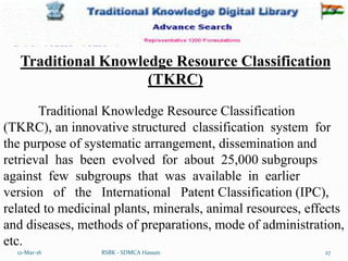 12-Mar-16 27
RSBK - SDMCA Hassan
Traditional Knowledge Resource Classification
(TKRC), an innovative structured classification system for
the purpose of systematic arrangement, dissemination and
retrieval has been evolved for about 25,000 subgroups
against few subgroups that was available in earlier
version of the International Patent Classification (IPC),
related to medicinal plants, minerals, animal resources, effects
and diseases, methods of preparations, mode of administration,
etc.
Traditional Knowledge Resource Classification
(TKRC)
 