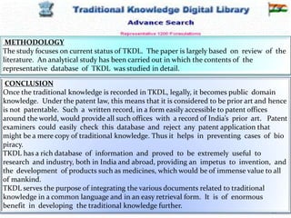 12-Mar-16 34
RSBK - SDMCA Hassan
METHODOLOGY
The study focuses on current status of TKDL. The paper is largely based on review of the
literature. An analytical study has been carried out in which the contents of the
representative database of TKDL was studied in detail.
CONCLUSION
Once the traditional knowledge is recorded in TKDL, legally, it becomes public domain
knowledge. Under the patent law, this means that it is considered to be prior art and hence
is not patentable. Such a written record, in a form easily accessible to patent offices
around the world, would provide all such offices with a record of India’s prior art. Patent
examiners could easily check this database and reject any patent application that
might be a mere copy of traditional knowledge. Thus it helps in preventing cases of bio
piracy.
TKDL has a rich database of information and proved to be extremely useful to
research and industry, both in India and abroad, providing an impetus to invention, and
the development of products such as medicines, which would be of immense value to all
of mankind.
TKDL serves the purpose of integrating the various documents related to traditional
knowledge in a common language and in an easy retrieval form. It is of enormous
benefit in developing the traditional knowledge further.
 