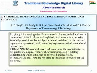 12-Mar-16 35
RSBK - SDMCA Hassan
2. PHARMACEUTICAL BIOPIRACY AND PROTECTION OF TRADITIONAL
KNOWLEDGE
R. D. Singh*, S.K. Mody, H. B. Patel, Sarita Devi, C.M. Modi and D.R. Kamani
Department of Pharmacology & Toxicology
Bio piracy is immerging scientific nuisance in pharmaceutical business. It
can commercialize locally as well as globally well known facts, inherited
knowledge, traditional knowledge, community wisdom, etc., in order to
explore new opportunity and cost saving in pharmaceuticals research and
development.
CBD and NAGOYA protocol have tried to optimize the conflict between
bio-pirates and original resources bearers by proposing regulatory
understanding which still needs to be revised and redefined.
In India, NBDA and TKDL are two start-up initiatives to counter act the
bio piracy.
 