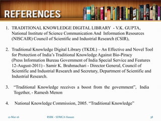 12-Mar-16 38
RSBK - SDMCA Hassan
1. TRADITIONAL KNOWLEDGE DIGITAL LIBRARY - V.K. GUPTA,
National Institute of Science Communication And Information Resources
(NISCAIR) Council of Scientific and Industrial Research (CSIR),
2. Traditional Knowledge Digital Library (TKDL) – An Effective and Novel Tool
for Protection of India’s Traditional Knowledge Against Bio-Piracy
(Press Information Bureau Government of India Special Service and Features
12-August-2011) - Samir K. Brahmachari - Director General, Council of
Scientific and Industrial Research and Secretary, Department of Scientific and
Industrial Research.
3. “Traditional Knowledge receives a boost from the government”, India
Together, - Ramesh Menon
4. National Knowledge Commission, 2005. “Traditional Knowledge”
 