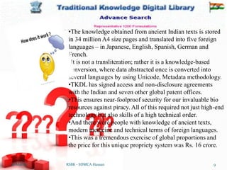 12-Mar-16 9
RSBK - SDMCA Hassan
•The knowledge obtained from ancient Indian texts is stored
in 34 million A4 size pages and translated into five foreign
languages – in Japanese, English, Spanish, German and
French.
•It is not a transliteration; rather it is a knowledge-based
conversion, where data abstracted once is converted into
several languages by using Unicode, Metadata methodology.
•TKDL has signed access and non-disclosure agreements
with the Indian and seven other global patent offices.
•This ensures near-foolproof security for our invaluable bio
resources against piracy. All of this required not just high-end
technology but also skills of a high technical order.
•And there were people with knowledge of ancient texts,
modern medicine and technical terms of foreign languages.
•This was a tremendous exercise of global proportions and
the price for this unique propriety system was Rs. 16 crore.
 
