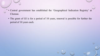 • Central government has established the ‘Geographical Indication Registry’ at
Chennai.
• The grant of GI is for a period of 10 years, renewal is possible for further the
period of 10 years each.
10
 