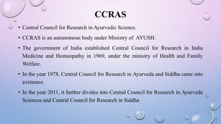 CCRAS
• Central Council for Research in Ayurvedic Science.
• CCRAS is an autonomous body under Ministry of AYUSH.
• The government of India established Central Council for Research in India
Medicine and Homeopathy in 1969, under the ministry of Health and Family
Welfare.
• In the year 1978, Central Council for Research in Ayurveda and Siddha came into
existence.
• In the year 2011, it further divides into Central Council for Research in Ayurveda
Sciences and Central Council for Research in Siddha
12
 