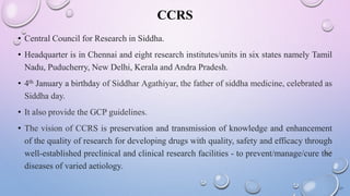CCRS
• Central Council for Research in Siddha.
• Headquarter is in Chennai and eight research institutes/units in six states namely Tamil
Nadu, Puducherry, New Delhi, Kerala and Andra Pradesh.
• 4th January a birthday of Siddhar Agathiyar, the father of siddha medicine, celebrated as
Siddha day.
• It also provide the GCP guidelines.
• The vision of CCRS is preservation and transmission of knowledge and enhancement
of the quality of research for developing drugs with quality, safety and efficacy through
well-established preclinical and clinical research facilities - to prevent/manage/cure the
diseases of varied aetiology.
17
 