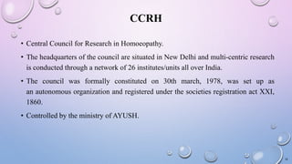 CCRH
• Central Council for Research in Homoeopathy.
• The headquarters of the council are situated in New Delhi and multi-centric research
is conducted through a network of 26 institutes/units all over India.
• The council was formally constituted on 30th march, 1978, was set up as
an autonomous organization and registered under the societies registration act XXI,
1860.
• Controlled by the ministry of AYUSH.
18
 
