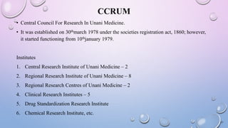 CCRUM
• Central Council For Research In Unani Medicine.
• It was established on 30thmarch 1978 under the societies registration act, 1860; however,
it started functioning from 10thjanuary 1979.
Institutes
1. Central Research Institute of Unani Medicine – 2
2. Regional Research Institute of Unani Medicine – 8
3. Regional Research Centres of Unani Medicine – 2
4. Clinical Research Institutes – 5
5. Drug Standardization Research Institute
6. Chemical Research Institute, etc.
21
 