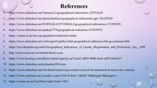 References
1. https://www.slideshare.net/Vanisree13/geographical-indications-228763626
2. https://www.slideshare.net/parmesharkaur/geographical-indications-ppt-128165928
3. https://www.slideshare.net/SURYAKANTVERMA2/geographical-indications-123290599
4. https://www.slideshare.net/pankaj7379/geographical-indication-233079552
5. https://ssrana.in/ip-laws/geographical-indication-india/
6. https://www.slideshare.net/vishwajeetUpadhye/tkdl-geographical-indicaton-bill-government-bills
7. https://en.wikipedia.org/wiki/Geographical_Indications_of_Goods_(Registration_and_Protection)_Act,_1999
8. http://www.ccras.nic.in/content/about-ccras
9. https://www.lexology.com/library/detail.aspx?g=ae73eed1-d085-40db-9ae5-c687c5e8c613
10. https://www.slideshare.net/ychandra309/ccras
11. https://www.slideshare.net/vkvikramvarma/ccras-central-council-for-reasearch-in-ayurvedic-sciences
12. https://www.ccrhindia.nic.in/index1.aspx?lsid=61&lev=2&lid=59&Regid=0&langid=1
13. https://ccrum.res.in/UserView/index?mid=1415
23
 