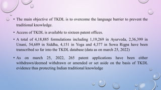 • The main objective of TKDL is to overcome the language barrier to prevent the
traditional knowledge.
• Access of TKDL is available to sixteen patent offices.
• A total of 4,18,885 formulations including 1,19,269 in Ayurveda, 2,36,399 in
Unani, 54,689 in Siddha, 4,151 in Yoga and 4,377 in Sowa Rigpa have been
transcribed so far into the TKDL database (data as on march 25, 2022)
• As on march 25, 2022, 265 patent applications have been either
withdrawn/deemed withdrawn or amended or set aside on the basis of TKDL
evidence thus protecting Indian traditional knowledge
4
 