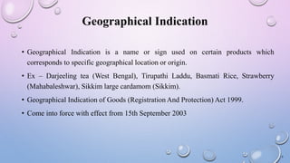 Geographical Indication
• Geographical Indication is a name or sign used on certain products which
corresponds to specific geographical location or origin.
• Ex – Darjeeling tea (West Bengal), Tirupathi Laddu, Basmati Rice, Strawberry
(Mahabaleshwar), Sikkim large cardamom (Sikkim).
• Geographical Indication of Goods (Registration And Protection) Act 1999.
• Come into force with effect from 15th September 2003
6
 