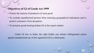 Objectives of GI of Goods Act 1999
• Protect the interest of producers of such good;
• To exclude unauthorized persons from misusing geographical indications and to
protect consumers from deception;
• To promote goods bearing Indian GI in the export market.
Under GI law in India, the right holder can initiate infringement action
against unauthorised use of the registered GI by a third party.
7
 