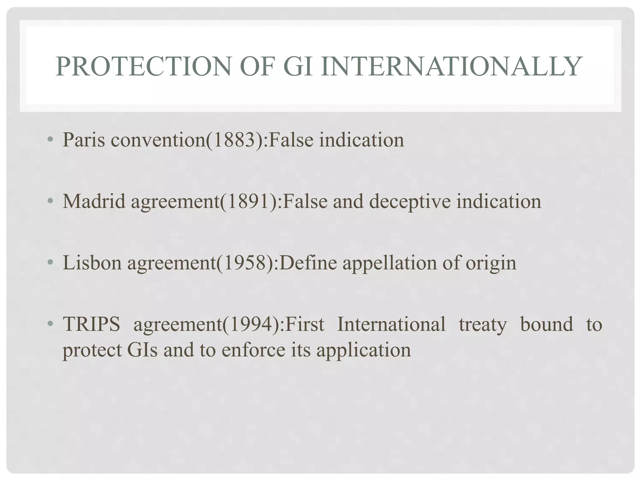 PROTECTION OF GI INTERNATIONALLY
• Paris convention(1883):False indication
• Madrid agreement(1891):False and deceptive indication
• Lisbon agreement(1958):Define appellation of origin
• TRIPS agreement(1994):First International treaty bound to
protect GIs and to enforce its application
 