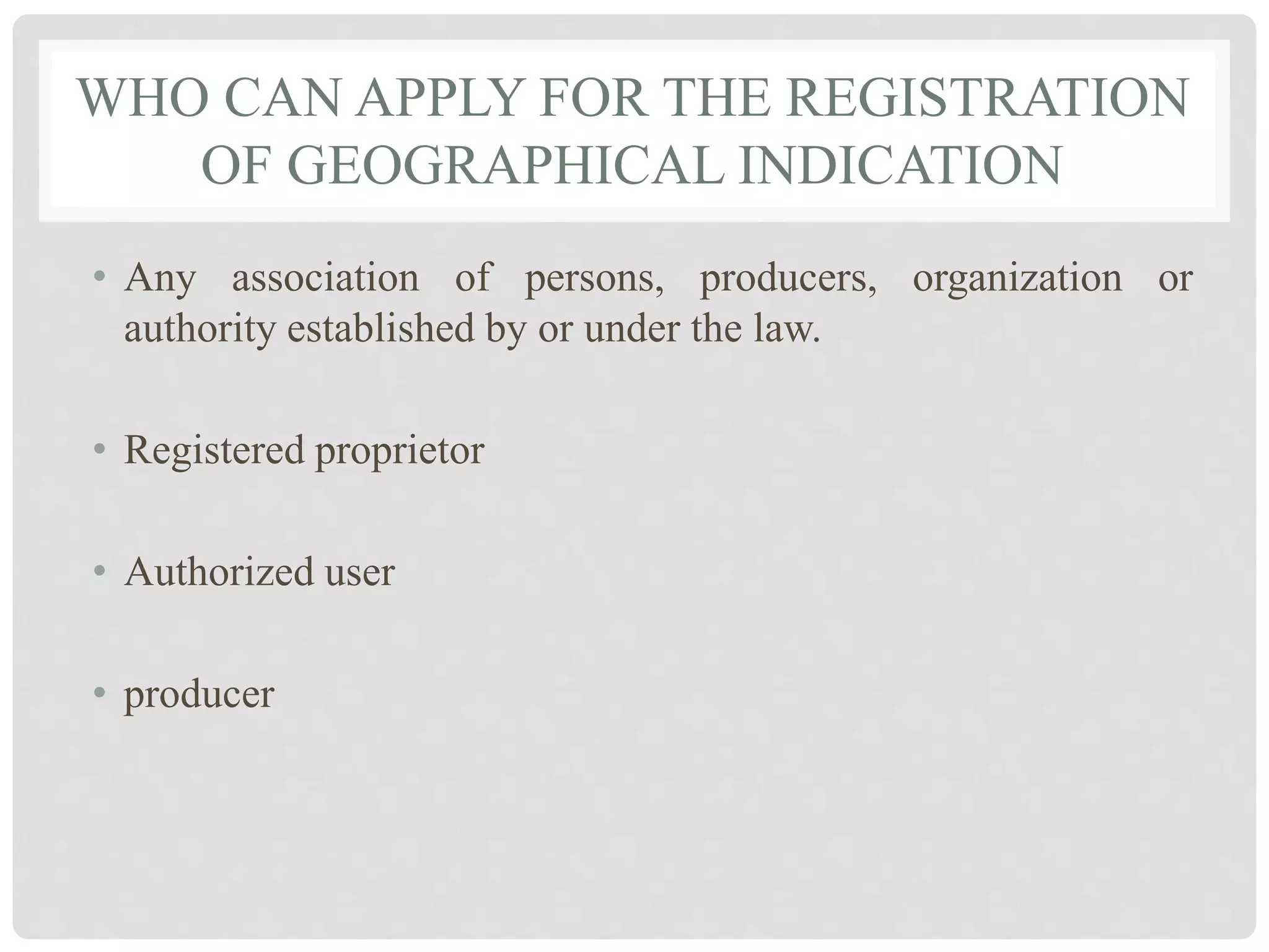 WHO CAN APPLY FOR THE REGISTRATION
OF GEOGRAPHICAL INDICATION
• Any association of persons, producers, organization or
authority established by or under the law.
• Registered proprietor
• Authorized user
• producer
 