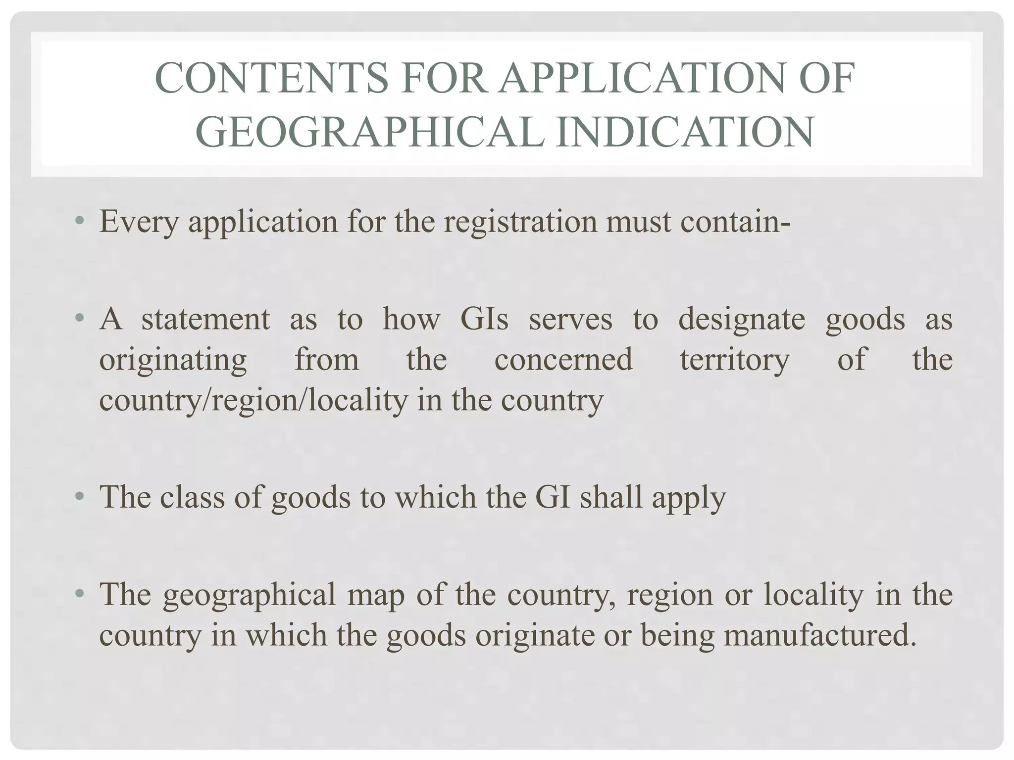 CONTENTS FOR APPLICATION OF
GEOGRAPHICAL INDICATION
• Every application for the registration must contain-
• A statement as to how GIs serves to designate goods as
originating from the concerned territory of the
country/region/locality in the country
• The class of goods to which the GI shall apply
• The geographical map of the country, region or locality in the
country in which the goods originate or being manufactured.
 