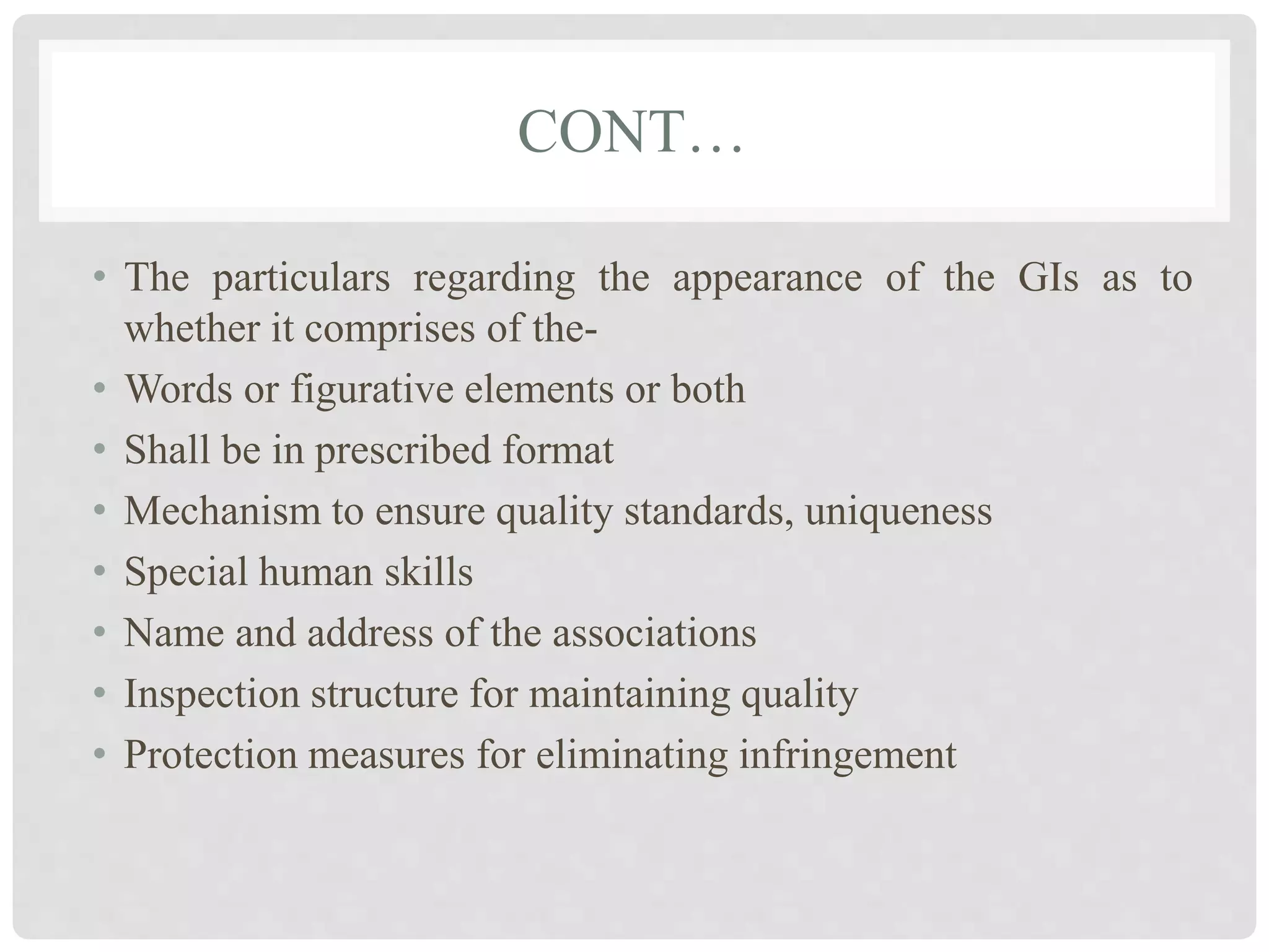 CONT…
• The particulars regarding the appearance of the GIs as to
whether it comprises of the-
• Words or figurative elements or both
• Shall be in prescribed format
• Mechanism to ensure quality standards, uniqueness
• Special human skills
• Name and address of the associations
• Inspection structure for maintaining quality
• Protection measures for eliminating infringement
 