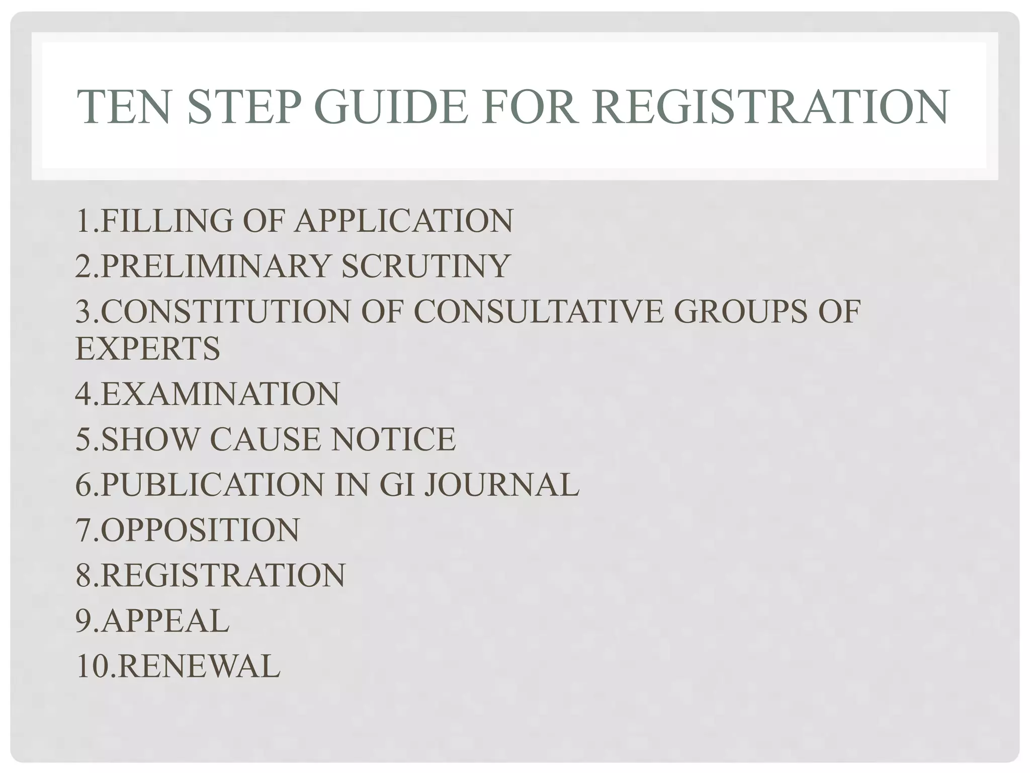 TEN STEP GUIDE FOR REGISTRATION
1.FILLING OF APPLICATION
2.PRELIMINARY SCRUTINY
3.CONSTITUTION OF CONSULTATIVE GROUPS OF
EXPERTS
4.EXAMINATION
5.SHOW CAUSE NOTICE
6.PUBLICATION IN GI JOURNAL
7.OPPOSITION
8.REGISTRATION
9.APPEAL
10.RENEWAL
 