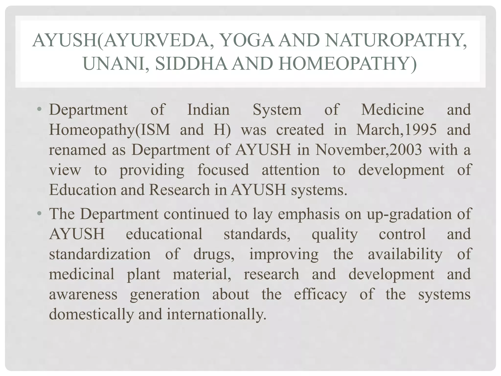 AYUSH(AYURVEDA, YOGA AND NATUROPATHY,
UNANI, SIDDHAAND HOMEOPATHY)
• Department of Indian System of Medicine and
Homeopathy(ISM and H) was created in March,1995 and
renamed as Department of AYUSH in November,2003 with a
view to providing focused attention to development of
Education and Research in AYUSH systems.
• The Department continued to lay emphasis on up-gradation of
AYUSH educational standards, quality control and
standardization of drugs, improving the availability of
medicinal plant material, research and development and
awareness generation about the efficacy of the systems
domestically and internationally.
 