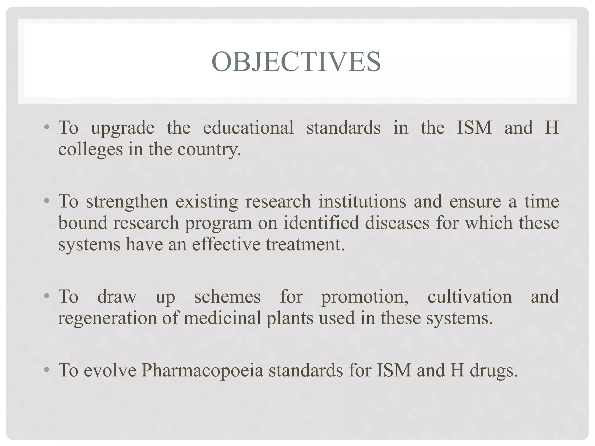 OBJECTIVES
• To upgrade the educational standards in the ISM and H
colleges in the country.
• To strengthen existing research institutions and ensure a time
bound research program on identified diseases for which these
systems have an effective treatment.
• To draw up schemes for promotion, cultivation and
regeneration of medicinal plants used in these systems.
• To evolve Pharmacopoeia standards for ISM and H drugs.
 