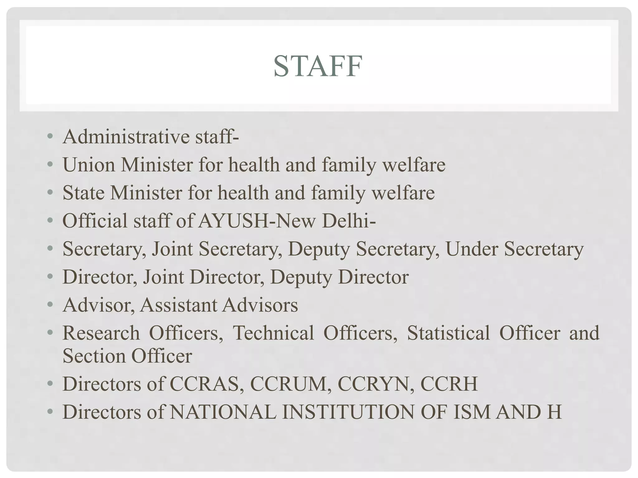 STAFF
• Administrative staff-
• Union Minister for health and family welfare
• State Minister for health and family welfare
• Official staff of AYUSH-New Delhi-
• Secretary, Joint Secretary, Deputy Secretary, Under Secretary
• Director, Joint Director, Deputy Director
• Advisor, Assistant Advisors
• Research Officers, Technical Officers, Statistical Officer and
Section Officer
• Directors of CCRAS, CCRUM, CCRYN, CCRH
• Directors of NATIONAL INSTITUTION OF ISM AND H
 