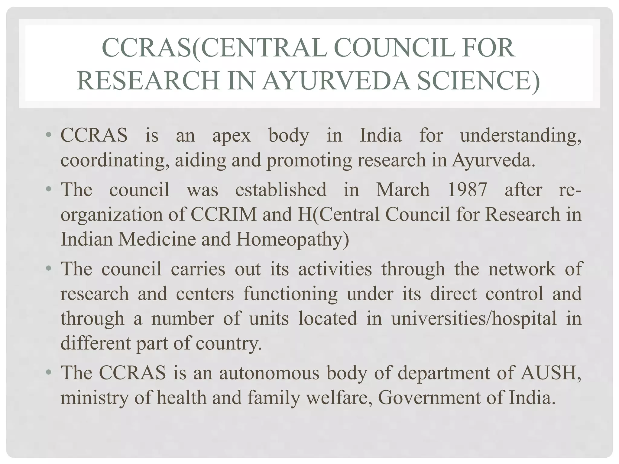 CCRAS(CENTRAL COUNCIL FOR
RESEARCH IN AYURVEDA SCIENCE)
• CCRAS is an apex body in India for understanding,
coordinating, aiding and promoting research in Ayurveda.
• The council was established in March 1987 after re-
organization of CCRIM and H(Central Council for Research in
Indian Medicine and Homeopathy)
• The council carries out its activities through the network of
research and centers functioning under its direct control and
through a number of units located in universities/hospital in
different part of country.
• The CCRAS is an autonomous body of department of AUSH,
ministry of health and family welfare, Government of India.
 