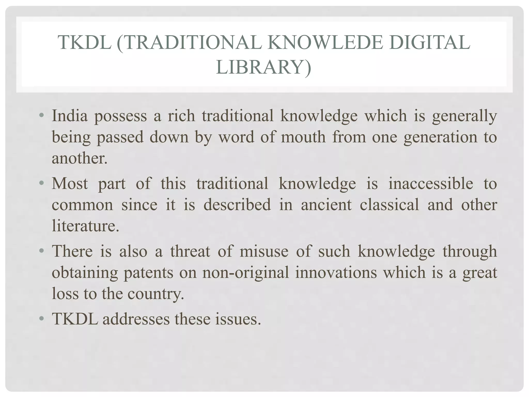 TKDL (TRADITIONAL KNOWLEDE DIGITAL
LIBRARY)
• India possess a rich traditional knowledge which is generally
being passed down by word of mouth from one generation to
another.
• Most part of this traditional knowledge is inaccessible to
common since it is described in ancient classical and other
literature.
• There is also a threat of misuse of such knowledge through
obtaining patents on non-original innovations which is a great
loss to the country.
• TKDL addresses these issues.
 