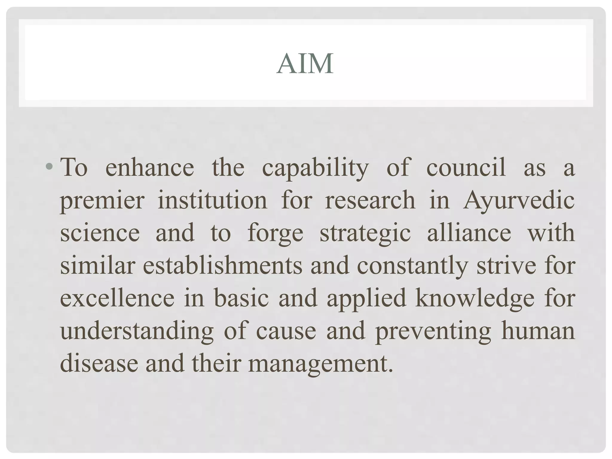 AIM
• To enhance the capability of council as a
premier institution for research in Ayurvedic
science and to forge strategic alliance with
similar establishments and constantly strive for
excellence in basic and applied knowledge for
understanding of cause and preventing human
disease and their management.
 