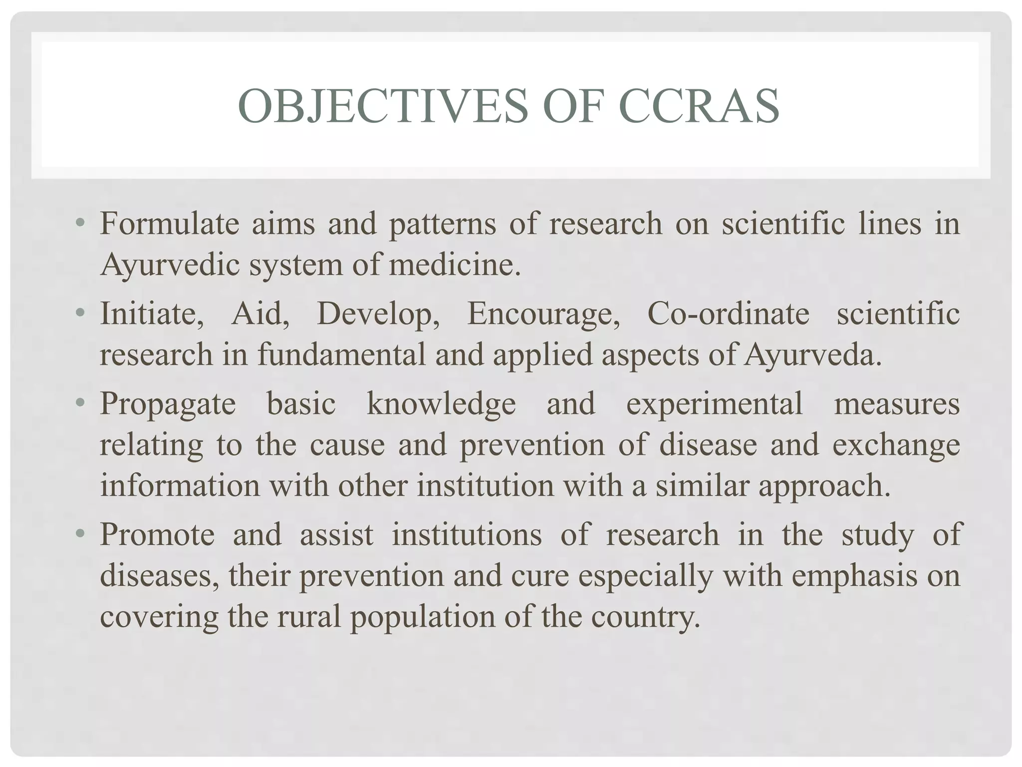 OBJECTIVES OF CCRAS
• Formulate aims and patterns of research on scientific lines in
Ayurvedic system of medicine.
• Initiate, Aid, Develop, Encourage, Co-ordinate scientific
research in fundamental and applied aspects of Ayurveda.
• Propagate basic knowledge and experimental measures
relating to the cause and prevention of disease and exchange
information with other institution with a similar approach.
• Promote and assist institutions of research in the study of
diseases, their prevention and cure especially with emphasis on
covering the rural population of the country.
 