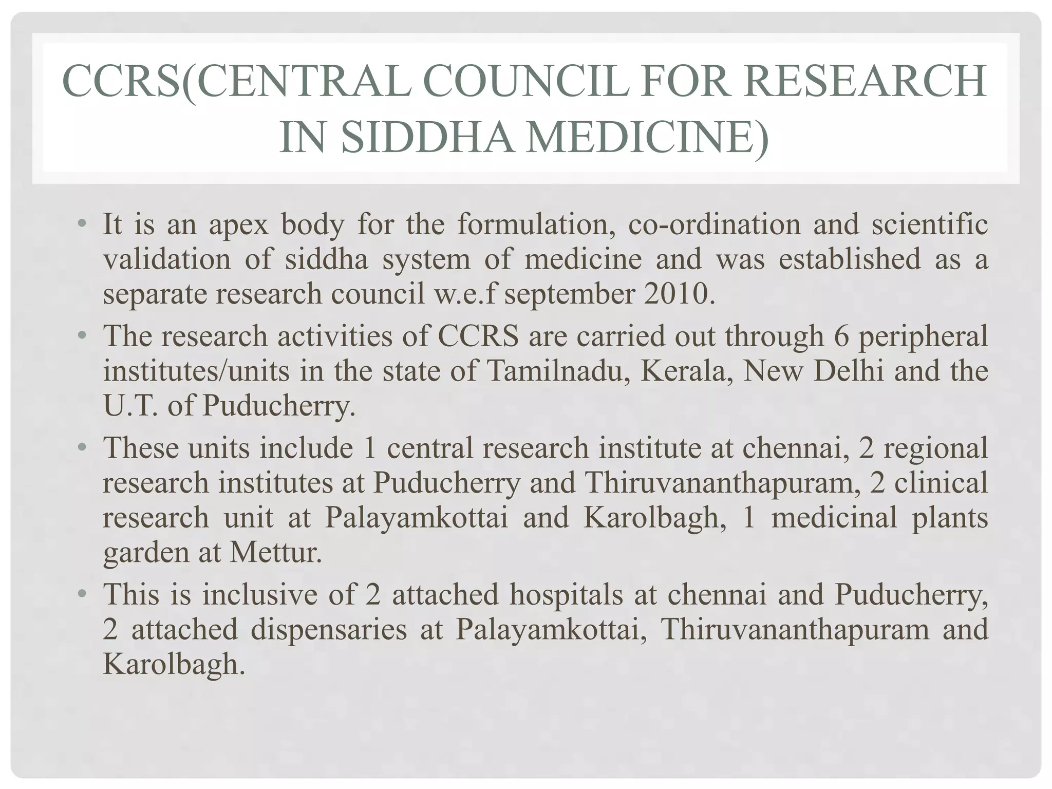 CCRS(CENTRAL COUNCIL FOR RESEARCH
IN SIDDHA MEDICINE)
• It is an apex body for the formulation, co-ordination and scientific
validation of siddha system of medicine and was established as a
separate research council w.e.f september 2010.
• The research activities of CCRS are carried out through 6 peripheral
institutes/units in the state of Tamilnadu, Kerala, New Delhi and the
U.T. of Puducherry.
• These units include 1 central research institute at chennai, 2 regional
research institutes at Puducherry and Thiruvananthapuram, 2 clinical
research unit at Palayamkottai and Karolbagh, 1 medicinal plants
garden at Mettur.
• This is inclusive of 2 attached hospitals at chennai and Puducherry,
2 attached dispensaries at Palayamkottai, Thiruvananthapuram and
Karolbagh.
 