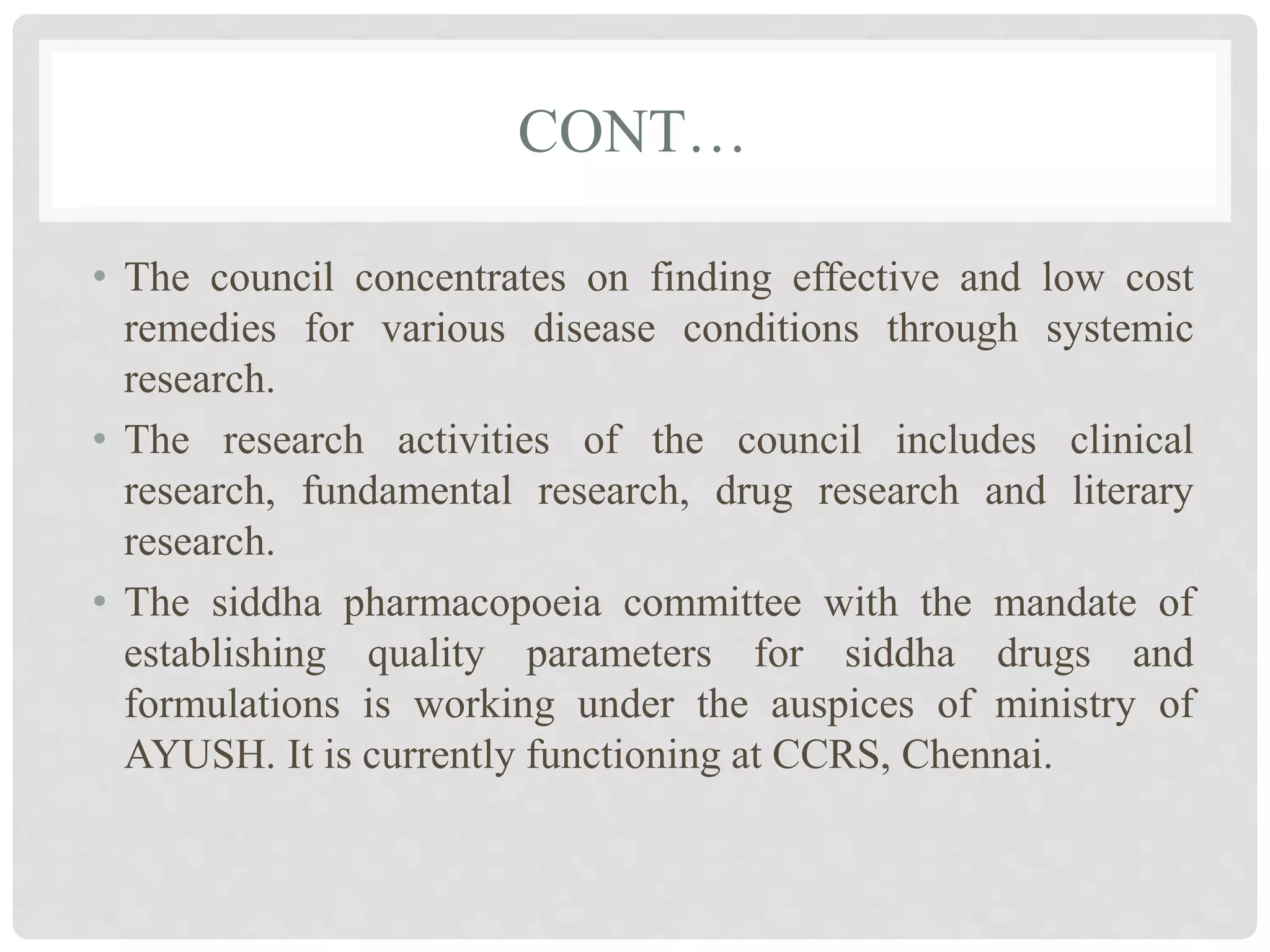 CONT…
• The council concentrates on finding effective and low cost
remedies for various disease conditions through systemic
research.
• The research activities of the council includes clinical
research, fundamental research, drug research and literary
research.
• The siddha pharmacopoeia committee with the mandate of
establishing quality parameters for siddha drugs and
formulations is working under the auspices of ministry of
AYUSH. It is currently functioning at CCRS, Chennai.
 
