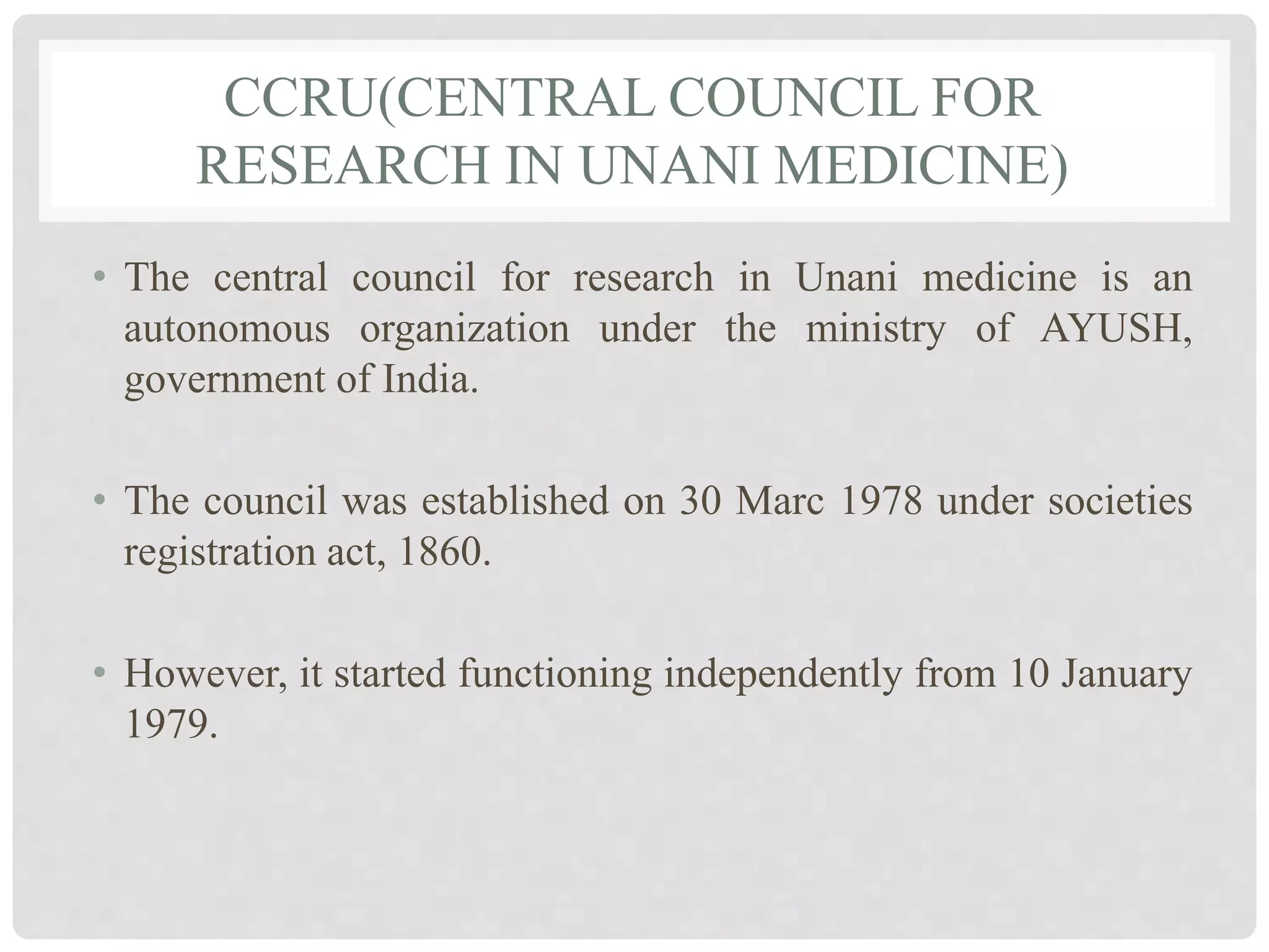 CCRU(CENTRAL COUNCIL FOR
RESEARCH IN UNANI MEDICINE)
• The central council for research in Unani medicine is an
autonomous organization under the ministry of AYUSH,
government of India.
• The council was established on 30 Marc 1978 under societies
registration act, 1860.
• However, it started functioning independently from 10 January
1979.
 