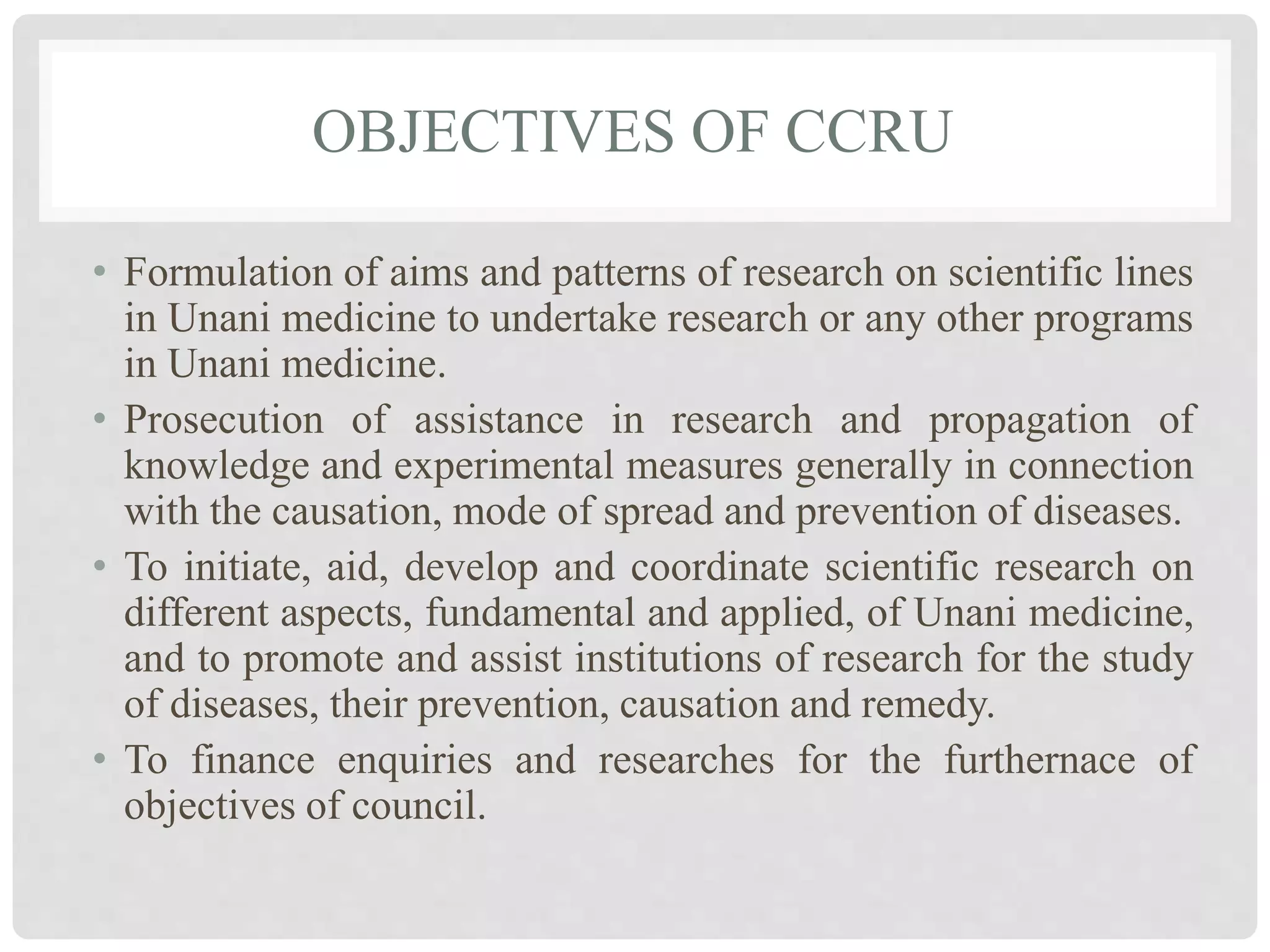 OBJECTIVES OF CCRU
• Formulation of aims and patterns of research on scientific lines
in Unani medicine to undertake research or any other programs
in Unani medicine.
• Prosecution of assistance in research and propagation of
knowledge and experimental measures generally in connection
with the causation, mode of spread and prevention of diseases.
• To initiate, aid, develop and coordinate scientific research on
different aspects, fundamental and applied, of Unani medicine,
and to promote and assist institutions of research for the study
of diseases, their prevention, causation and remedy.
• To finance enquiries and researches for the furthernace of
objectives of council.
 