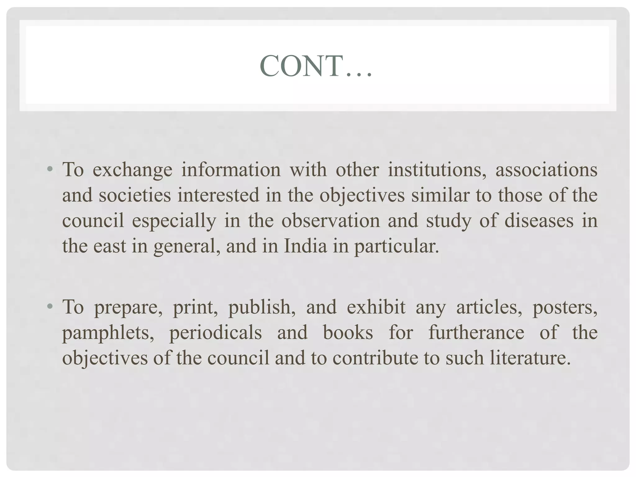 CONT…
• To exchange information with other institutions, associations
and societies interested in the objectives similar to those of the
council especially in the observation and study of diseases in
the east in general, and in India in particular.
• To prepare, print, publish, and exhibit any articles, posters,
pamphlets, periodicals and books for furtherance of the
objectives of the council and to contribute to such literature.
 