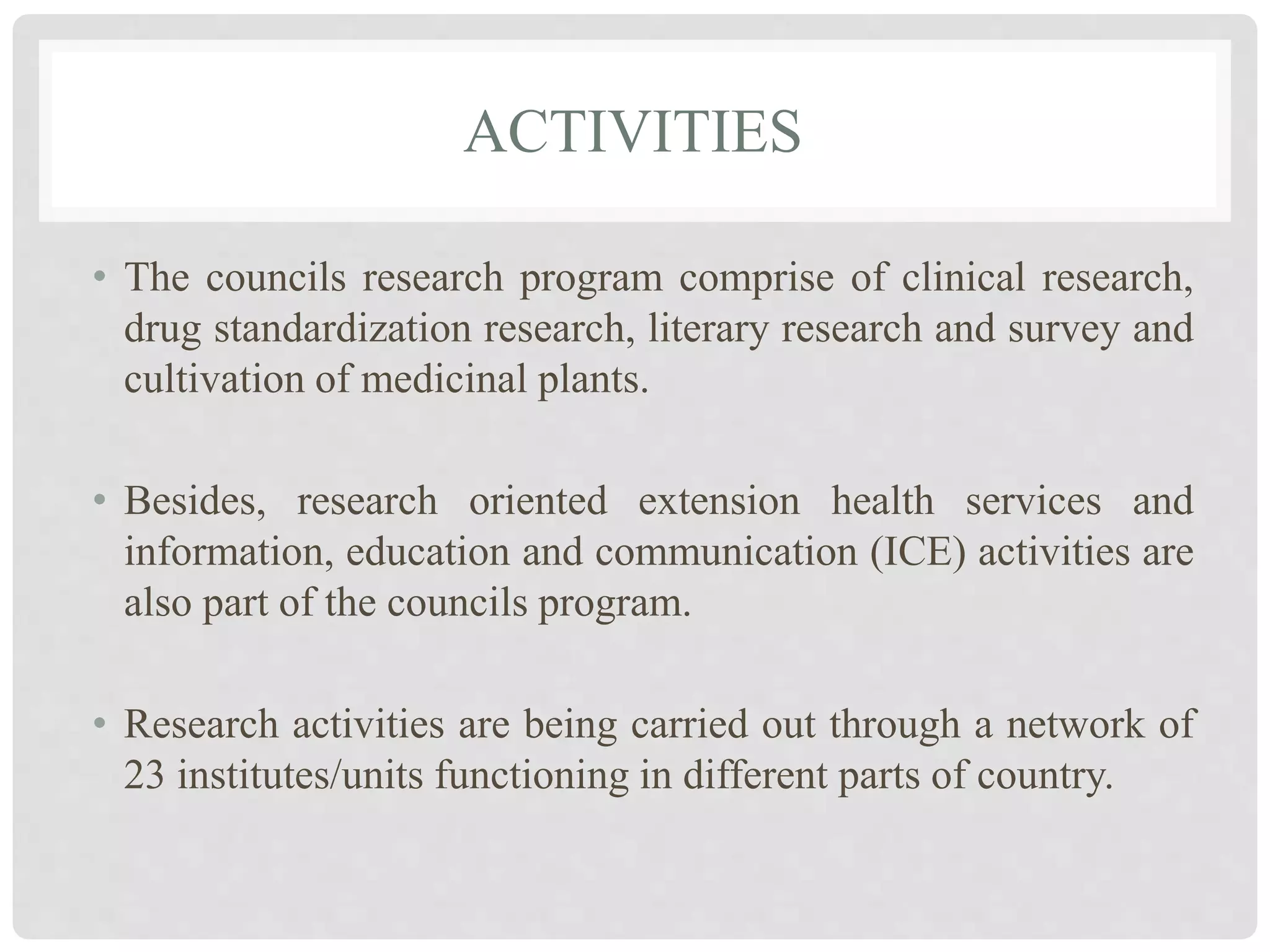 ACTIVITIES
• The councils research program comprise of clinical research,
drug standardization research, literary research and survey and
cultivation of medicinal plants.
• Besides, research oriented extension health services and
information, education and communication (ICE) activities are
also part of the councils program.
• Research activities are being carried out through a network of
23 institutes/units functioning in different parts of country.
 