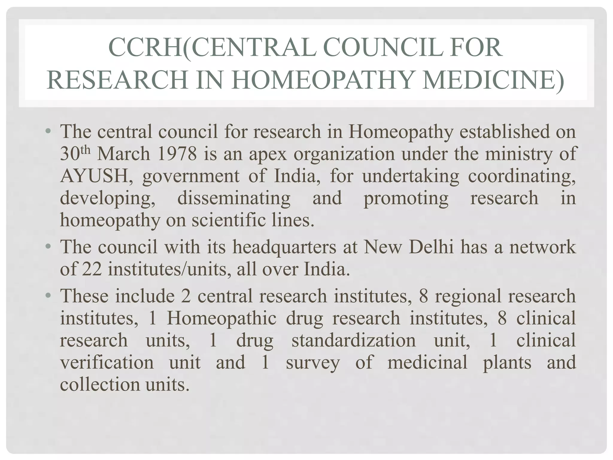 CCRH(CENTRAL COUNCIL FOR
RESEARCH IN HOMEOPATHY MEDICINE)
• The central council for research in Homeopathy established on
30th March 1978 is an apex organization under the ministry of
AYUSH, government of India, for undertaking coordinating,
developing, disseminating and promoting research in
homeopathy on scientific lines.
• The council with its headquarters at New Delhi has a network
of 22 institutes/units, all over India.
• These include 2 central research institutes, 8 regional research
institutes, 1 Homeopathic drug research institutes, 8 clinical
research units, 1 drug standardization unit, 1 clinical
verification unit and 1 survey of medicinal plants and
collection units.
 