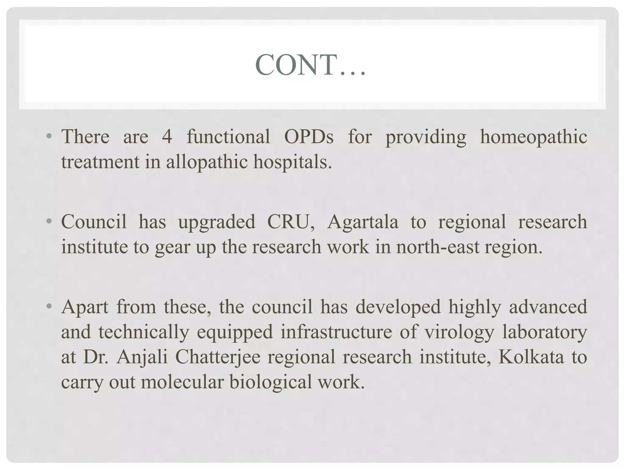 CONT…
• There are 4 functional OPDs for providing homeopathic
treatment in allopathic hospitals.
• Council has upgraded CRU, Agartala to regional research
institute to gear up the research work in north-east region.
• Apart from these, the council has developed highly advanced
and technically equipped infrastructure of virology laboratory
at Dr. Anjali Chatterjee regional research institute, Kolkata to
carry out molecular biological work.
 