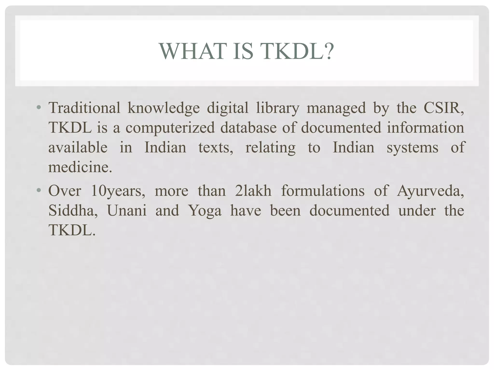 WHAT IS TKDL?
• Traditional knowledge digital library managed by the CSIR,
TKDL is a computerized database of documented information
available in Indian texts, relating to Indian systems of
medicine.
• Over 10years, more than 2lakh formulations of Ayurveda,
Siddha, Unani and Yoga have been documented under the
TKDL.
 
