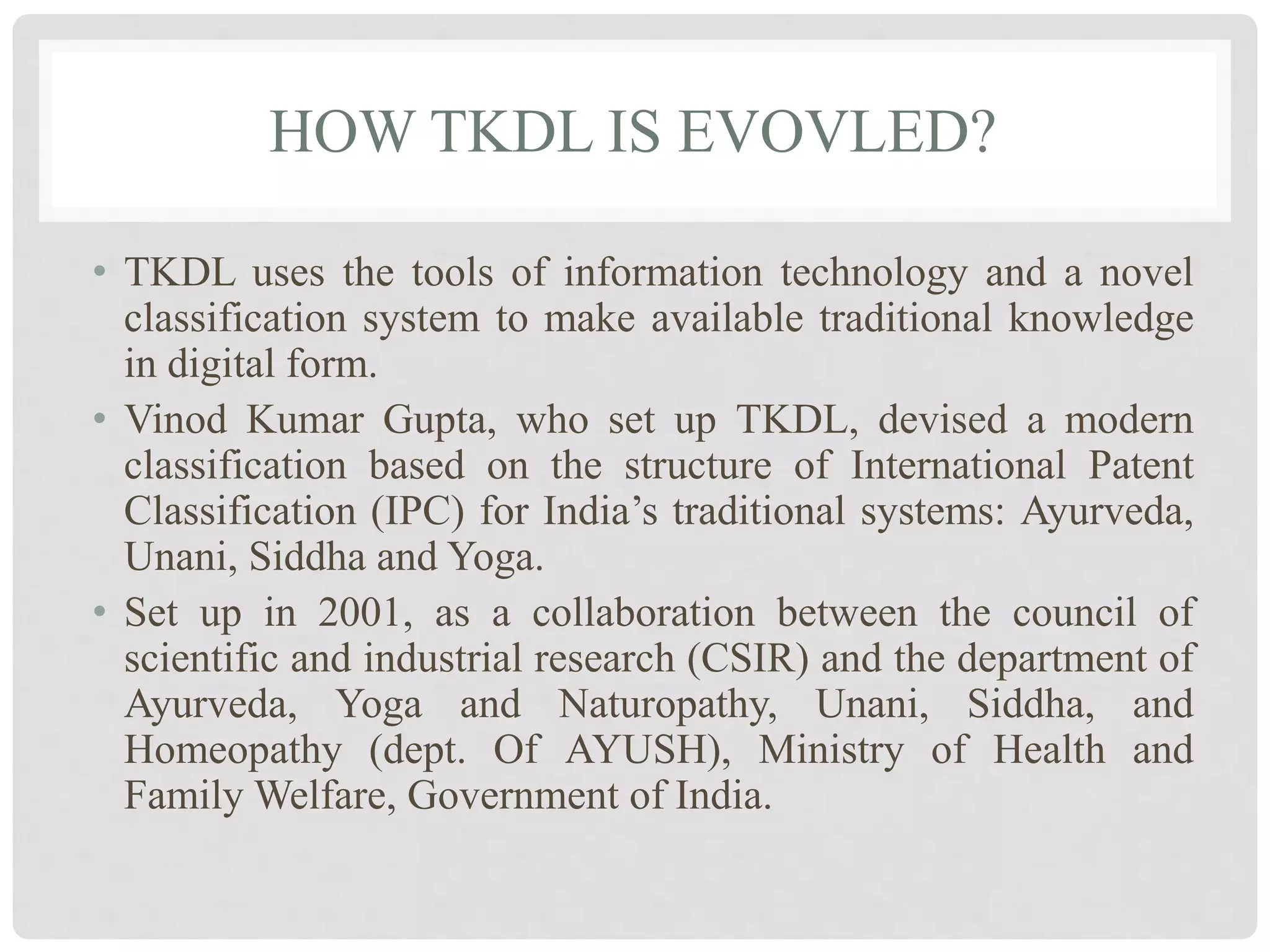 HOW TKDL IS EVOVLED?
• TKDL uses the tools of information technology and a novel
classification system to make available traditional knowledge
in digital form.
• Vinod Kumar Gupta, who set up TKDL, devised a modern
classification based on the structure of International Patent
Classification (IPC) for India’s traditional systems: Ayurveda,
Unani, Siddha and Yoga.
• Set up in 2001, as a collaboration between the council of
scientific and industrial research (CSIR) and the department of
Ayurveda, Yoga and Naturopathy, Unani, Siddha, and
Homeopathy (dept. Of AYUSH), Ministry of Health and
Family Welfare, Government of India.
 