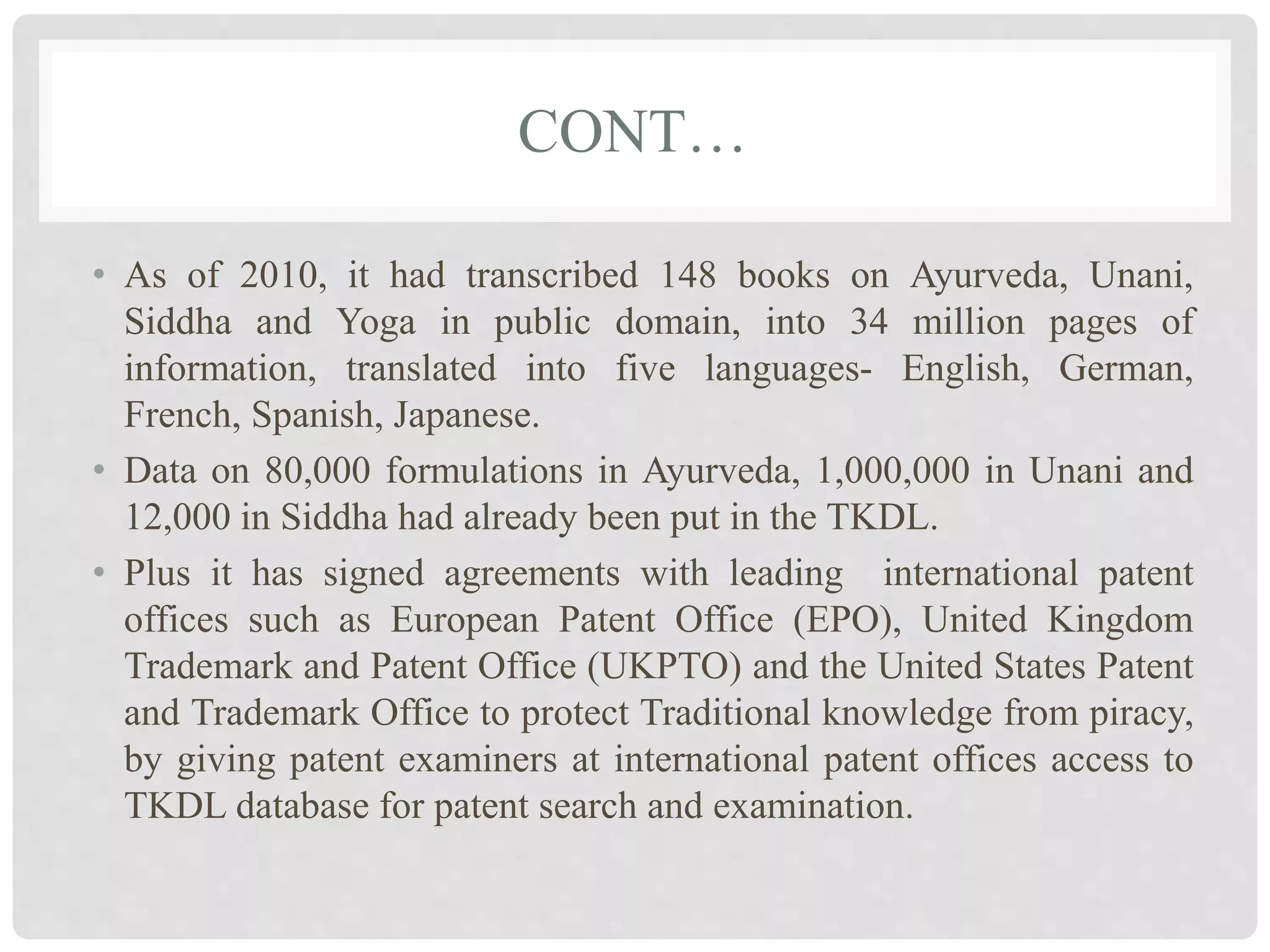 CONT…
• As of 2010, it had transcribed 148 books on Ayurveda, Unani,
Siddha and Yoga in public domain, into 34 million pages of
information, translated into five languages- English, German,
French, Spanish, Japanese.
• Data on 80,000 formulations in Ayurveda, 1,000,000 in Unani and
12,000 in Siddha had already been put in the TKDL.
• Plus it has signed agreements with leading international patent
offices such as European Patent Office (EPO), United Kingdom
Trademark and Patent Office (UKPTO) and the United States Patent
and Trademark Office to protect Traditional knowledge from piracy,
by giving patent examiners at international patent offices access to
TKDL database for patent search and examination.
 