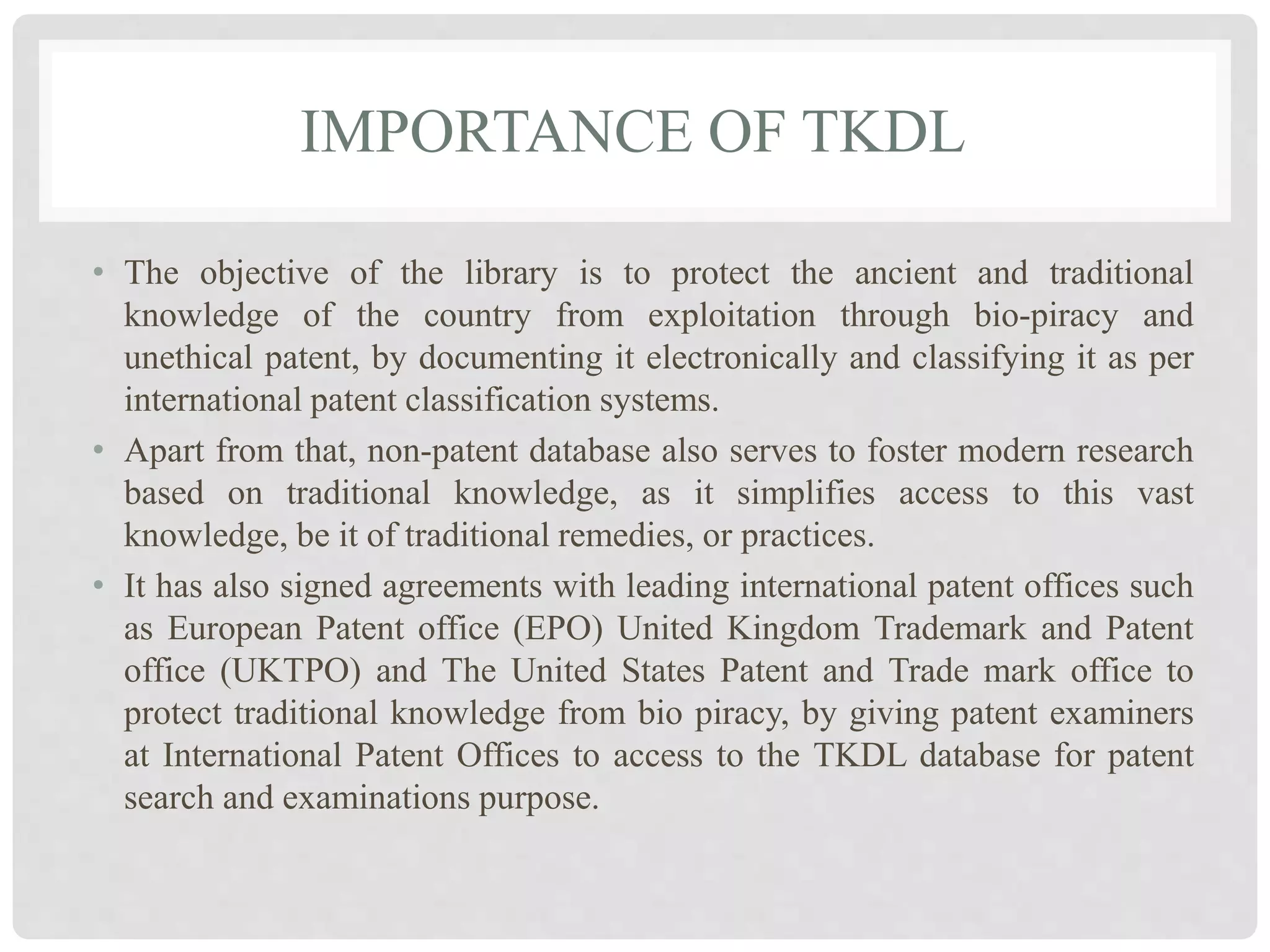IMPORTANCE OF TKDL
• The objective of the library is to protect the ancient and traditional
knowledge of the country from exploitation through bio-piracy and
unethical patent, by documenting it electronically and classifying it as per
international patent classification systems.
• Apart from that, non-patent database also serves to foster modern research
based on traditional knowledge, as it simplifies access to this vast
knowledge, be it of traditional remedies, or practices.
• It has also signed agreements with leading international patent offices such
as European Patent office (EPO) United Kingdom Trademark and Patent
office (UKTPO) and The United States Patent and Trade mark office to
protect traditional knowledge from bio piracy, by giving patent examiners
at International Patent Offices to access to the TKDL database for patent
search and examinations purpose.
 
