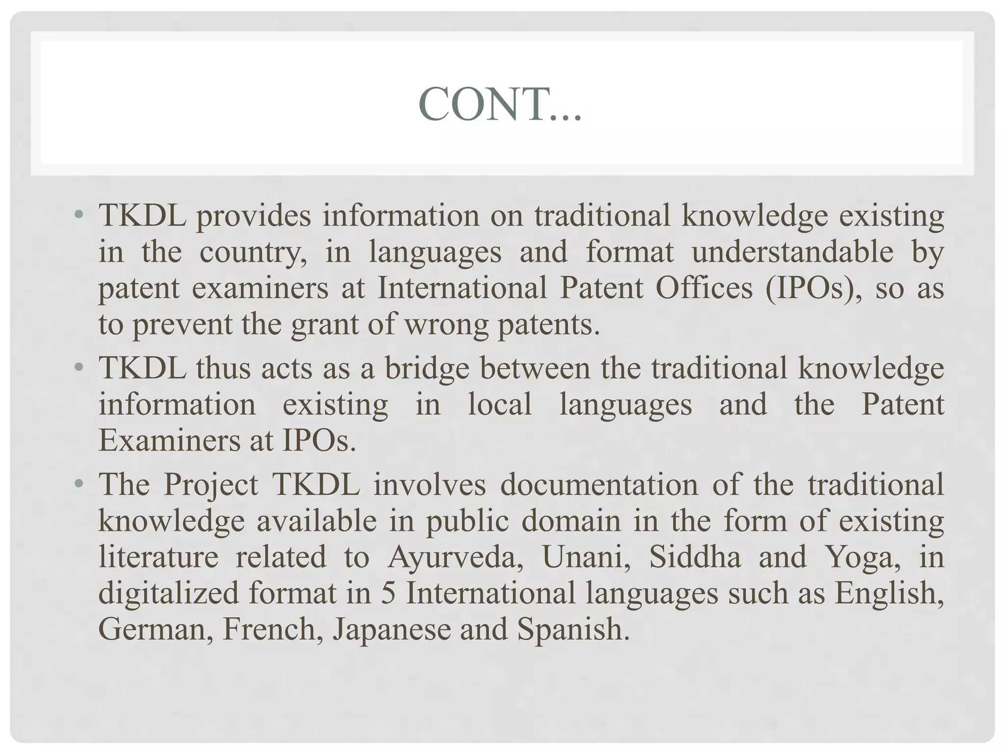 CONT...
• TKDL provides information on traditional knowledge existing
in the country, in languages and format understandable by
patent examiners at International Patent Offices (IPOs), so as
to prevent the grant of wrong patents.
• TKDL thus acts as a bridge between the traditional knowledge
information existing in local languages and the Patent
Examiners at IPOs.
• The Project TKDL involves documentation of the traditional
knowledge available in public domain in the form of existing
literature related to Ayurveda, Unani, Siddha and Yoga, in
digitalized format in 5 International languages such as English,
German, French, Japanese and Spanish.
 