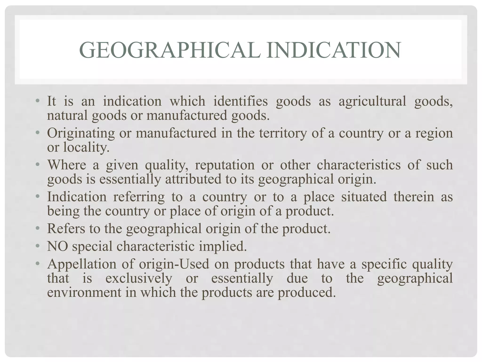 GEOGRAPHICAL INDICATION
• It is an indication which identifies goods as agricultural goods,
natural goods or manufactured goods.
• Originating or manufactured in the territory of a country or a region
or locality.
• Where a given quality, reputation or other characteristics of such
goods is essentially attributed to its geographical origin.
• Indication referring to a country or to a place situated therein as
being the country or place of origin of a product.
• Refers to the geographical origin of the product.
• NO special characteristic implied.
• Appellation of origin-Used on products that have a specific quality
that is exclusively or essentially due to the geographical
environment in which the products are produced.
 