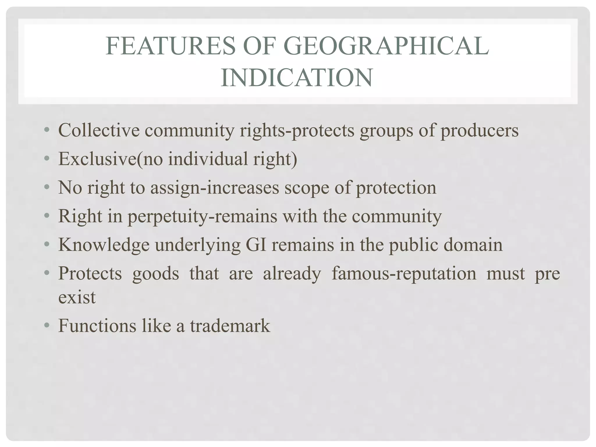 FEATURES OF GEOGRAPHICAL
INDICATION
• Collective community rights-protects groups of producers
• Exclusive(no individual right)
• No right to assign-increases scope of protection
• Right in perpetuity-remains with the community
• Knowledge underlying GI remains in the public domain
• Protects goods that are already famous-reputation must pre
exist
• Functions like a trademark
 