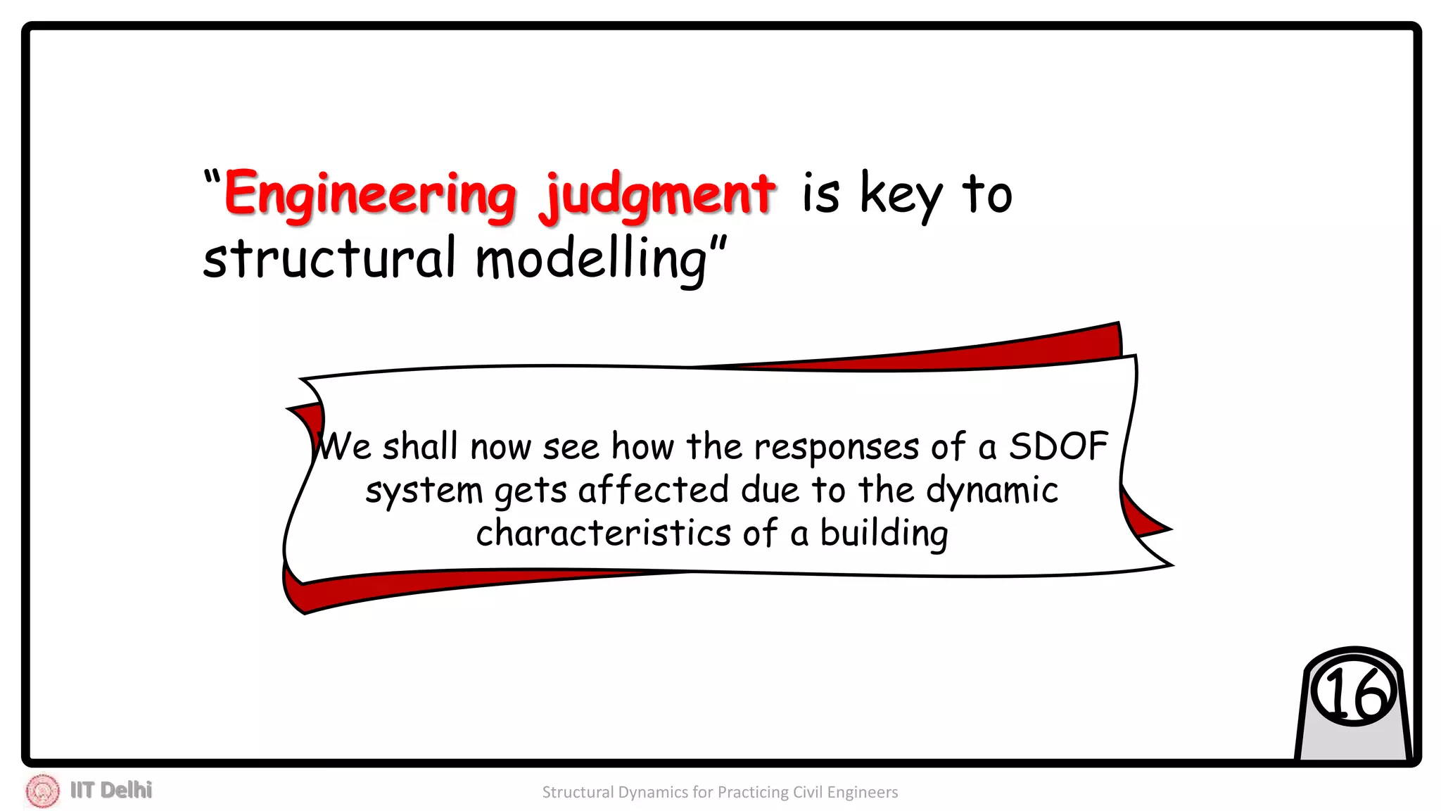 IIT Delhi Structural Dynamics for Practicing Civil Engineers
16
“Engineering judgment is key to
structural modelling”
We shall now see how the responses of a SDOF
system gets affected due to the dynamic
characteristics of a building
 