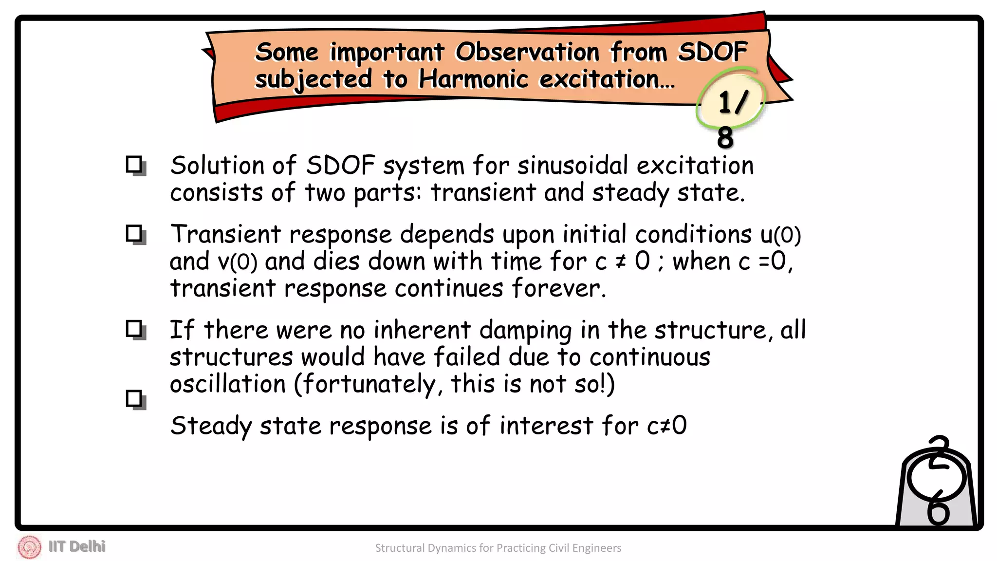 IIT Delhi Structural Dynamics for Practicing Civil Engineers
2
6
Solution of SDOF system for sinusoidal excitation
consists of two parts: transient and steady state.
Transient response depends upon initial conditions u(0)
and v(0) and dies down with time for c ≠ 0 ; when c =0,
transient response continues forever.
If there were no inherent damping in the structure, all
structures would have failed due to continuous
oscillation (fortunately, this is not so!)
Steady state response is of interest for c≠0
Some important Observation from SDOF
subjected to Harmonic excitation…
Some important Observation from SDOF
subjected to Harmonic excitation…
1/
8
 