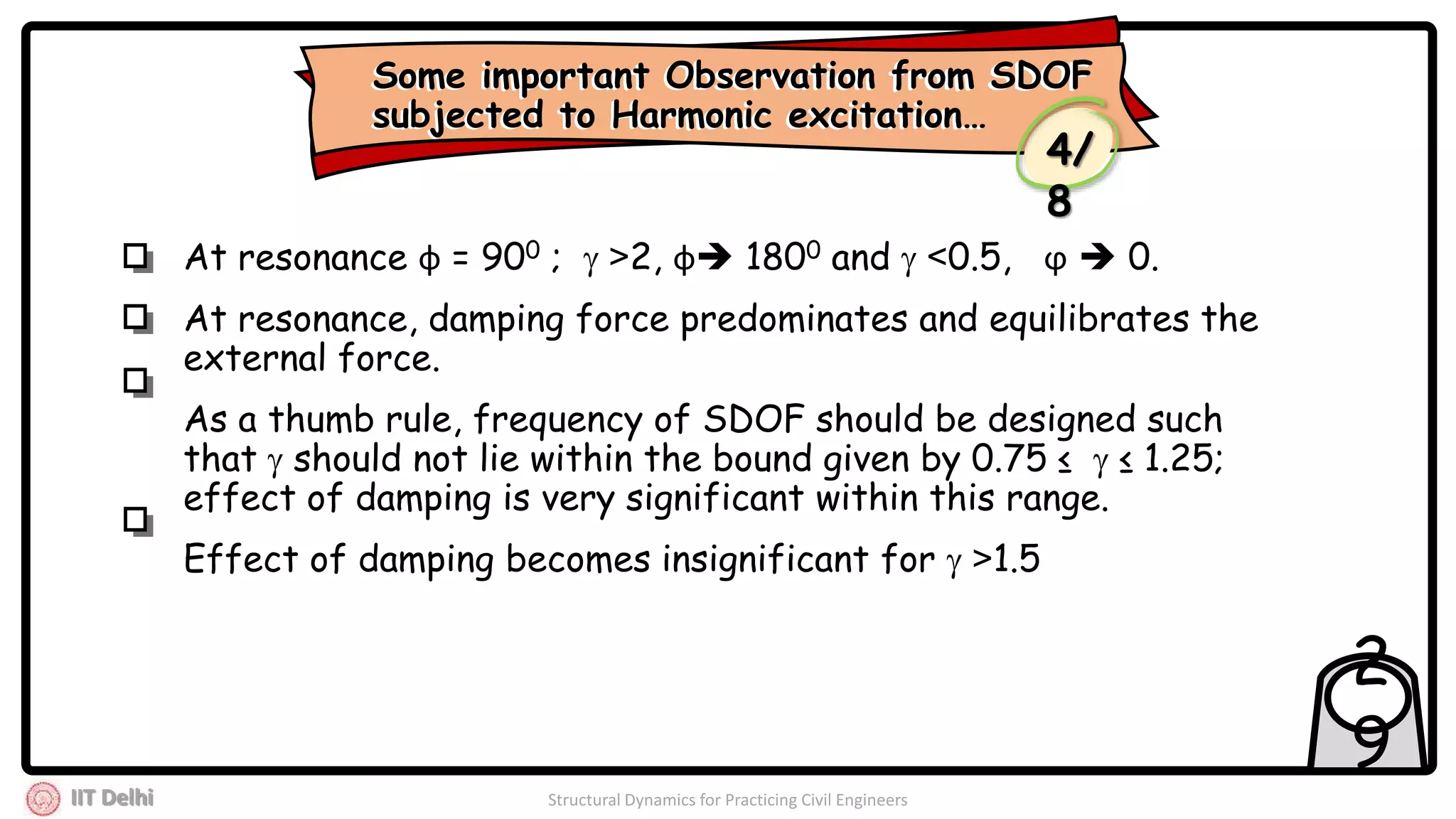 IIT Delhi Structural Dynamics for Practicing Civil Engineers
2
9
At resonance ф = 900 ;  >2, ф 1800 and  <0.5, ϕ  0.
At resonance, damping force predominates and equilibrates the
external force.
As a thumb rule, frequency of SDOF should be designed such
that  should not lie within the bound given by 0.75 ≤  ≤ 1.25;
effect of damping is very significant within this range.
Effect of damping becomes insignificant for  >1.5
Some important Observation from SDOF
subjected to Harmonic excitation…
Some important Observation from SDOF
subjected to Harmonic excitation…
4/
8
 