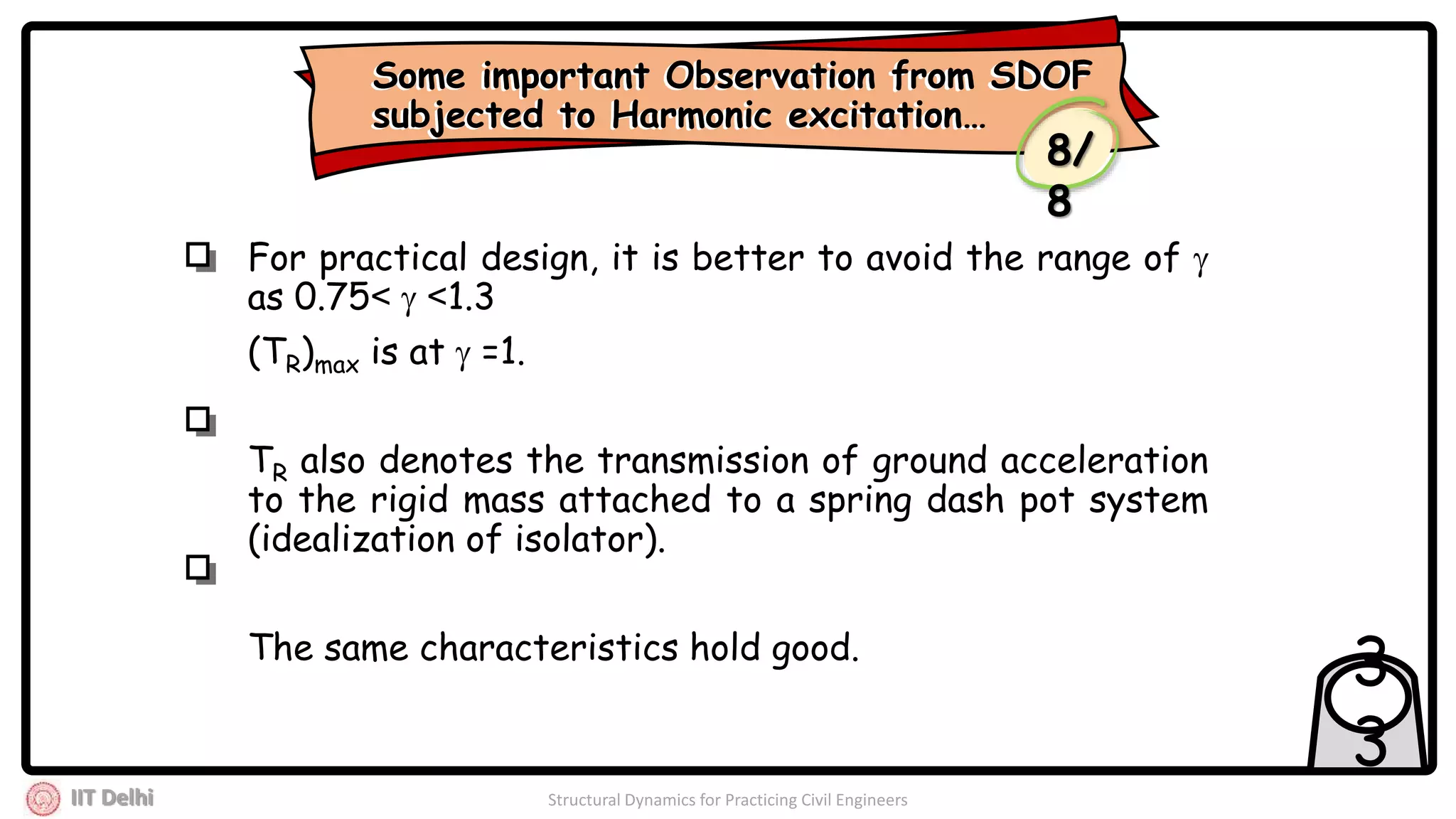 IIT Delhi Structural Dynamics for Practicing Civil Engineers
3
3
For practical design, it is better to avoid the range of 
as 0.75<  <1.3
(TR)max is at  =1.
TR also denotes the transmission of ground acceleration
to the rigid mass attached to a spring dash pot system
(idealization of isolator).
The same characteristics hold good.
Some important Observation from SDOF
subjected to Harmonic excitation…
Some important Observation from SDOF
subjected to Harmonic excitation…
8/
8
 