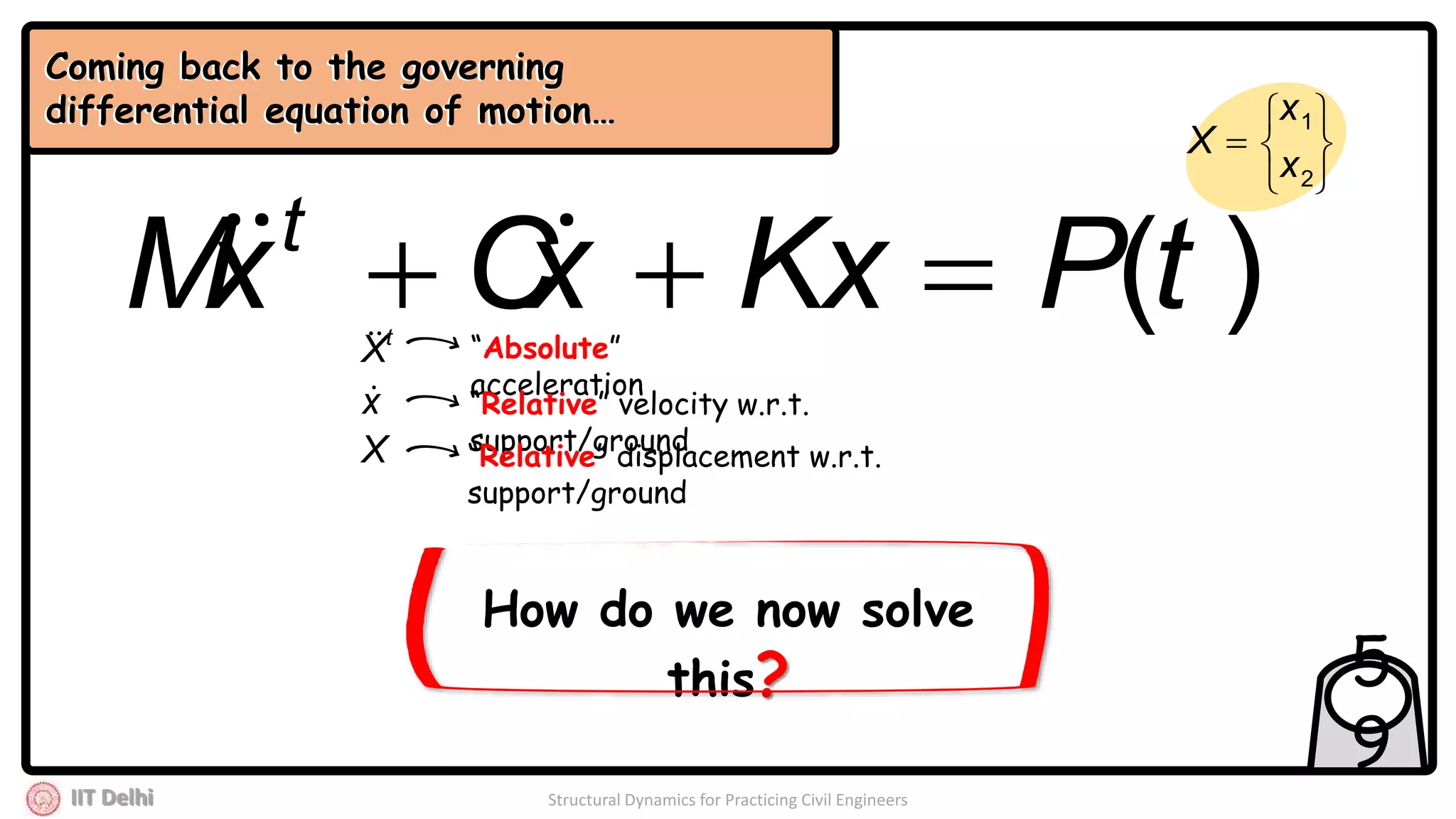IIT Delhi Structural Dynamics for Practicing Civil Engineers
5
9
)(tPKxxCxM t
 
Coming back to the governing
differential equation of motion…







2
1
x
x
X
Coming back to the governing
differential equation of motion…
How do we now solve
this?
t
X
x
X
“Absolute”
acceleration
“Relative” velocity w.r.t.
support/ground
“Relative” displacement w.r.t.
support/ground
 