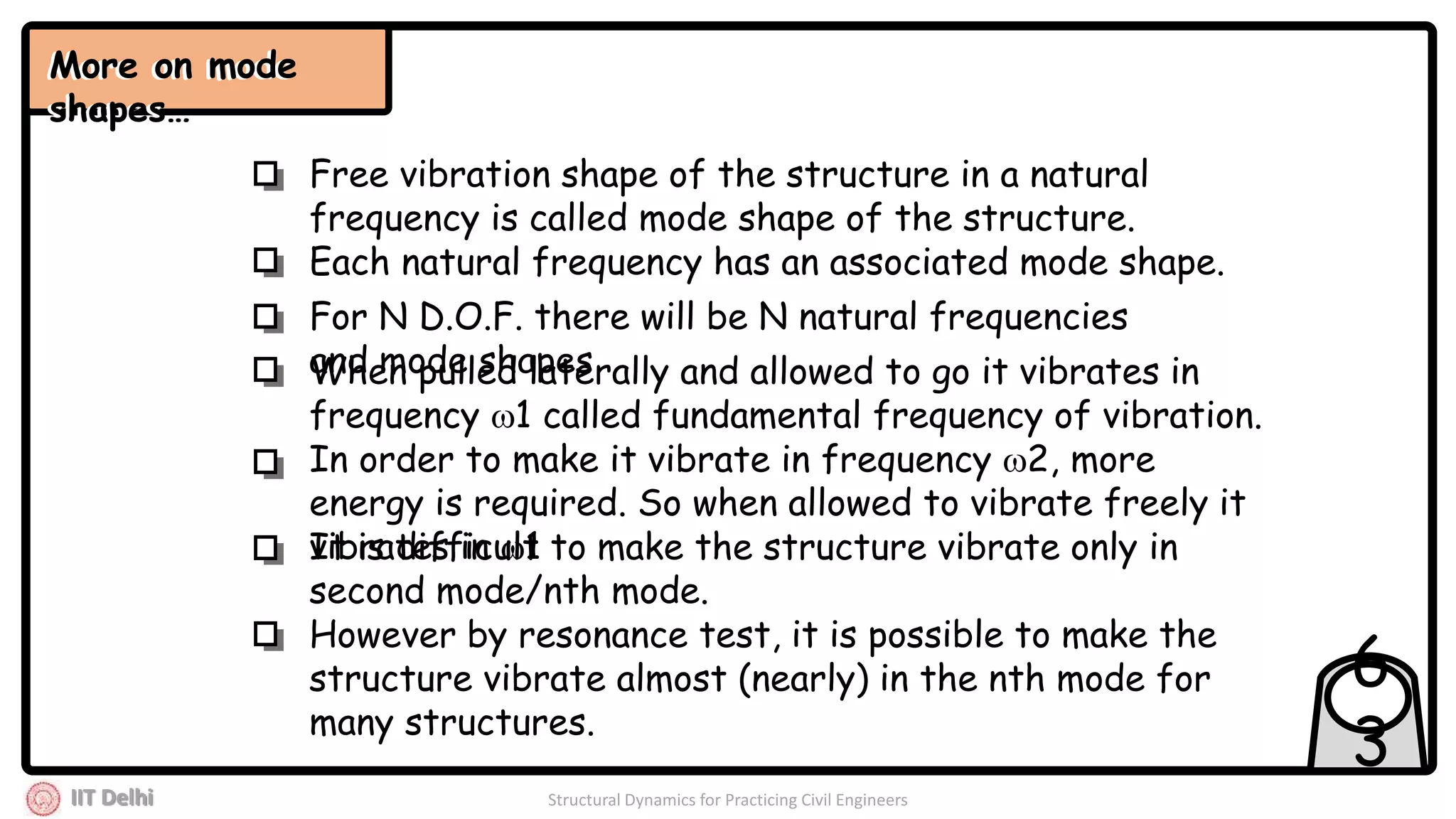 IIT Delhi Structural Dynamics for Practicing Civil Engineers
6
3
More on mode
shapes…
Each natural frequency has an associated mode shape.
Free vibration shape of the structure in a natural
frequency is called mode shape of the structure.
When pulled laterally and allowed to go it vibrates in
frequency 1 called fundamental frequency of vibration.
In order to make it vibrate in frequency 2, more
energy is required. So when allowed to vibrate freely it
vibrates in 1It is difficult to make the structure vibrate only in
second mode/nth mode.
However by resonance test, it is possible to make the
structure vibrate almost (nearly) in the nth mode for
many structures.
For N D.O.F. there will be N natural frequencies
and mode shapes
More on mode
shapes…
 