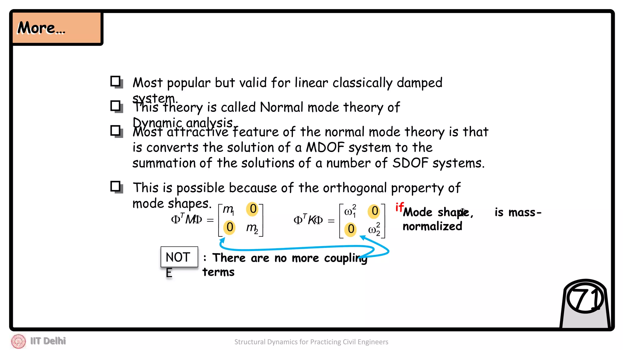 IIT Delhi Structural Dynamics for Practicing Civil Engineers
71
This theory is called Normal mode theory of
Dynamic analysis.
Most popular but valid for linear classically damped
system.
Most attractive feature of the normal mode theory is that
is converts the solution of a MDOF system to the
summation of the solutions of a number of SDOF systems.
This is possible because of the orthogonal property of
mode shapes.
More…More…







2
1
0
0
m
m
MT








 2
2
2
1
0
0
KT Mode shape, is mass-
normalized
if
NOT
E
: There are no more coupling
terms
 