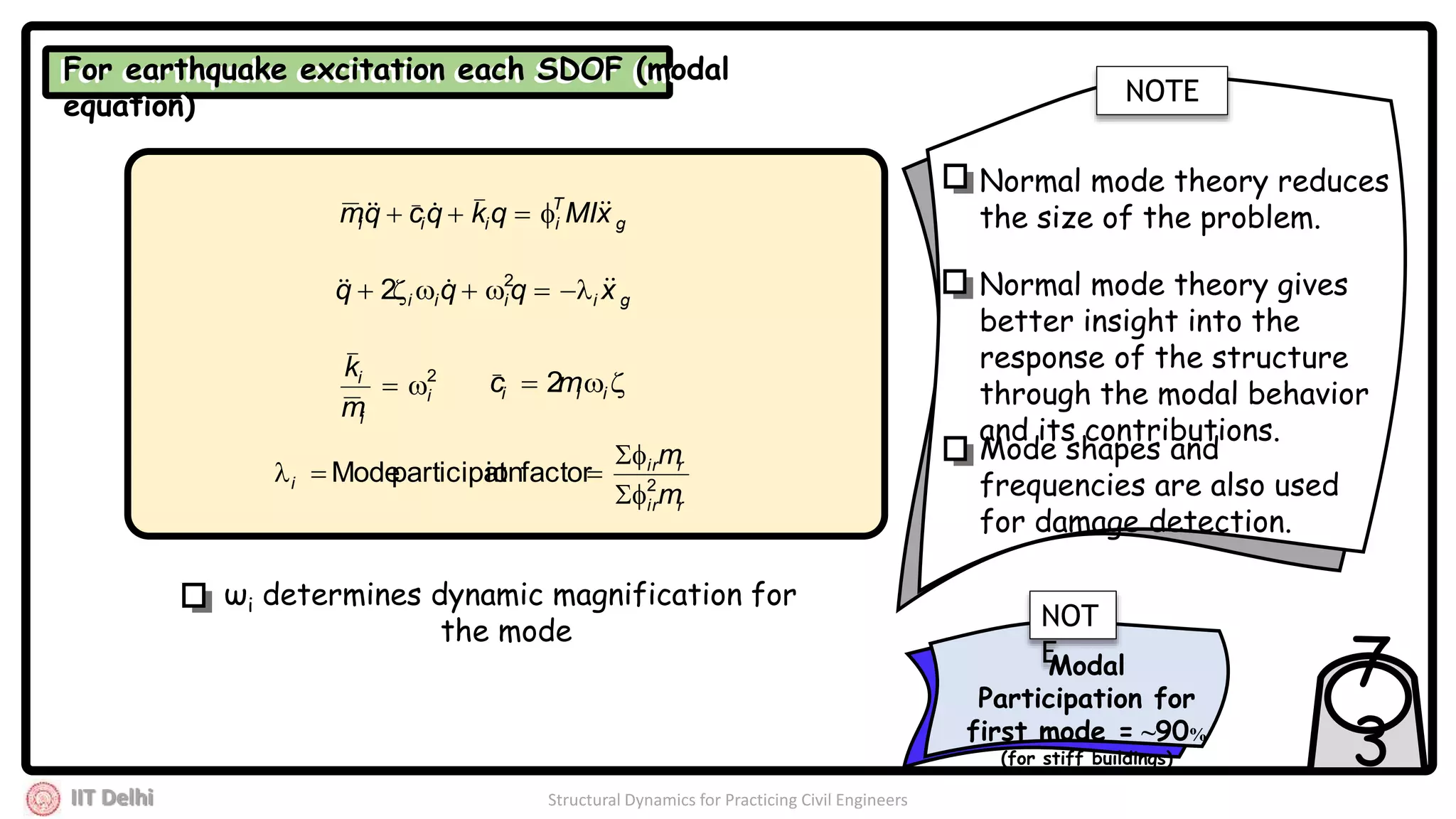 IIT Delhi Structural Dynamics for Practicing Civil Engineers
7
3
For earthquake excitation each SDOF (modal
equation)
For earthquake excitation each SDOF (modal
equation)
g
T
iiii xMIqkqcqm  
giiii xqqq   2
2
2
i
i
i
m
k
  iii mc 2
rir
rir
i
m
m
2
factorionparticipatMode



ωi determines dynamic magnification for
the mode
NOTE
Normal mode theory reduces
the size of the problem.
Normal mode theory gives
better insight into the
response of the structure
through the modal behavior
and its contributions.
Mode shapes and
frequencies are also used
for damage detection.
Modal
Participation for
first mode = ~90%
(for stiff buildings)
NOT
E
 